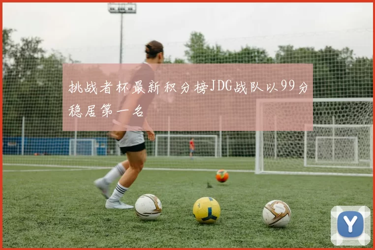 挑战者杯最新积分榜JDG战队以99分稳居第一名