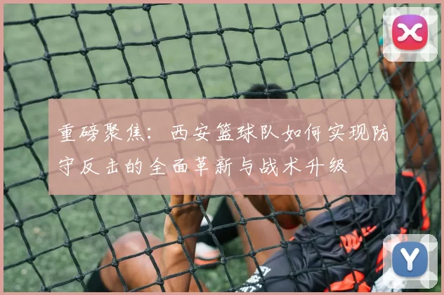 重磅聚焦：西安篮球队如何实现防守反击的全面革新与战术升级