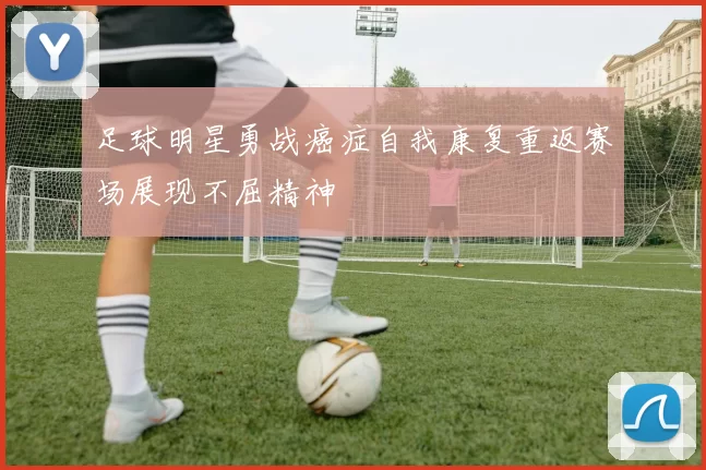 足球明星勇战癌症自我康复重返赛场展现不屈精神