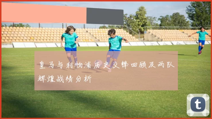 皇马与利物浦历史交锋回顾及两队辉煌战绩分析