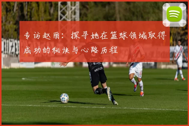 专访赵丽：探寻她在篮球领域取得成功的秘诀与心路历程