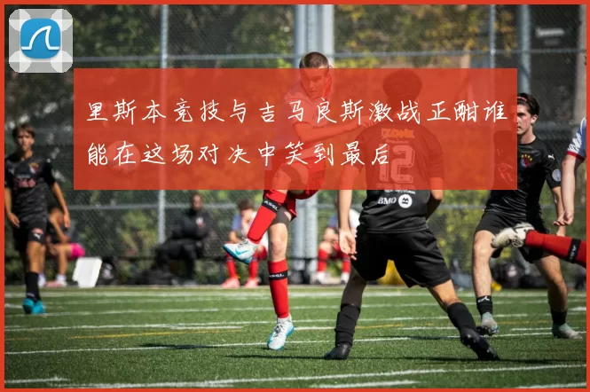 里斯本竞技与吉马良斯激战正酣谁能在这场对决中笑到最后