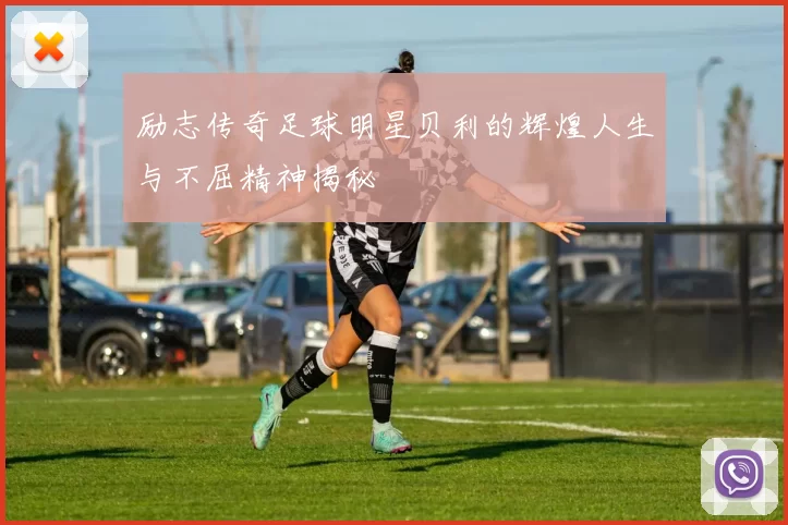 励志传奇足球明星贝利的辉煌人生与不屈精神揭秘