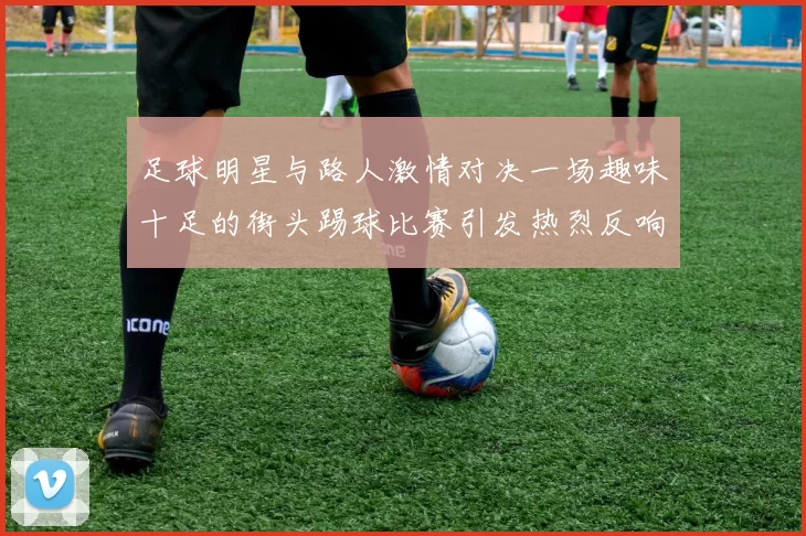 足球明星与路人激情对决一场趣味十足的街头踢球比赛引发热烈反响
