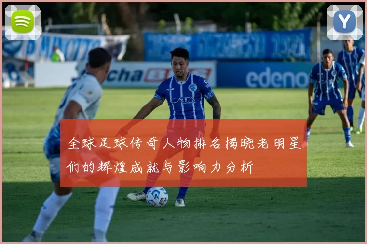 全球足球传奇人物排名揭晓老明星们的辉煌成就与影响力分析