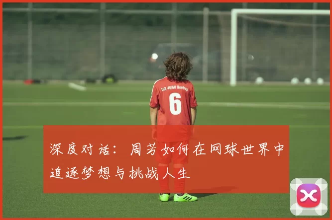 深度对话：周芳如何在网球世界中追逐梦想与挑战人生