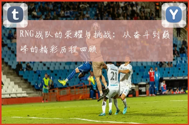 RNG战队的荣耀与挑战：从奋斗到巅峰的精彩历程回顾