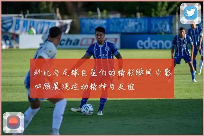 科比与足球巨星们的精彩瞬间合影回顾展现运动精神与友谊