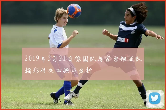 2019年3月21日德国队与塞尔维亚队精彩对决回顾与分析