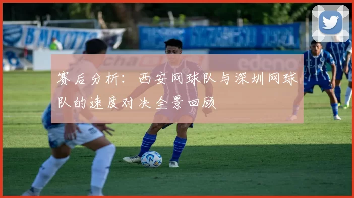 赛后分析：西安网球队与深圳网球队的速度对决全景回顾