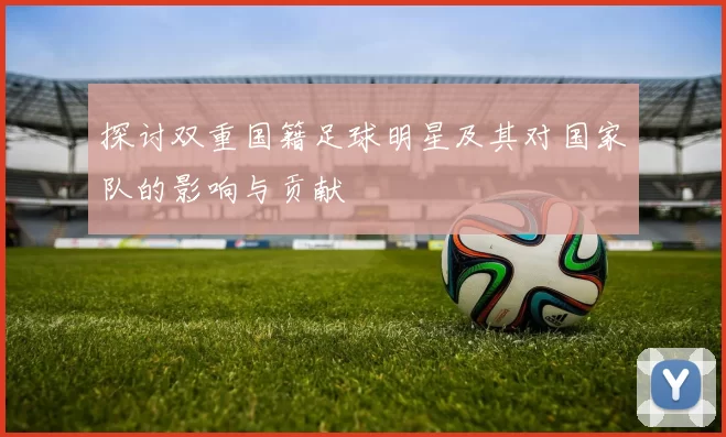 探讨双重国籍足球明星及其对国家队的影响与贡献