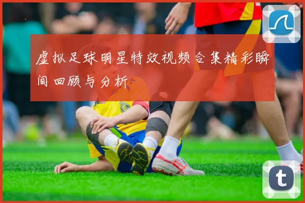 虚拟足球明星特效视频合集精彩瞬间回顾与分析