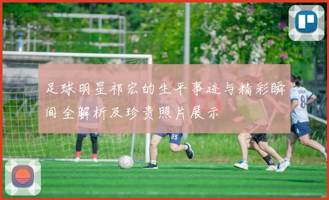 足球明星祁宏的生平事迹与精彩瞬间全解析及珍贵照片展示