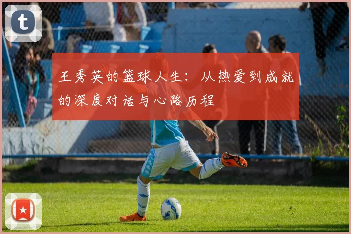 王秀英的篮球人生：从热爱到成就的深度对话与心路历程