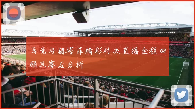 马竞与赫塔菲精彩对决直播全程回顾及赛后分析