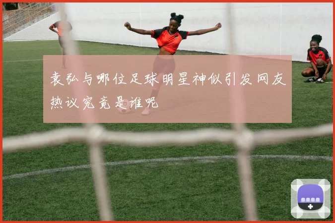 袁弘与哪位足球明星神似引发网友热议究竟是谁呢