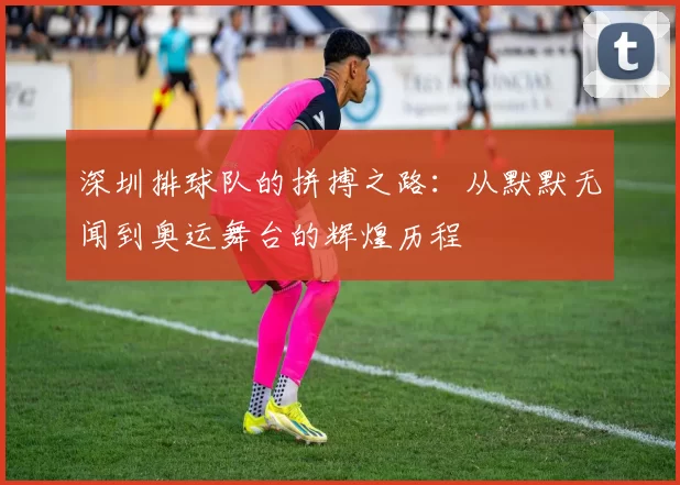 深圳排球队的拼搏之路：从默默无闻到奥运舞台的辉煌历程
