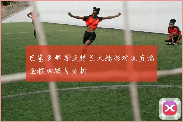 巴塞罗那与亚特兰大精彩对决直播全程回顾与分析