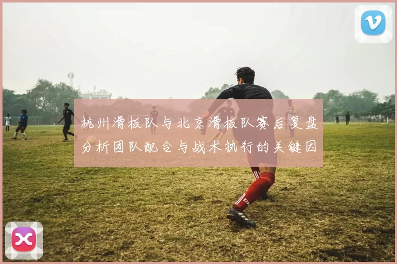 杭州滑板队与北京滑板队赛后复盘分析团队配合与战术执行的关键因素