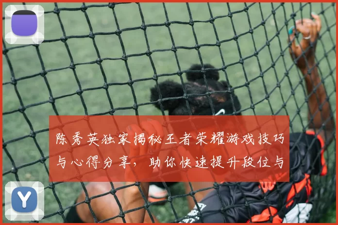 陈秀英独家揭秘王者荣耀游戏技巧与心得分享，助你快速提升段位与游戏体验