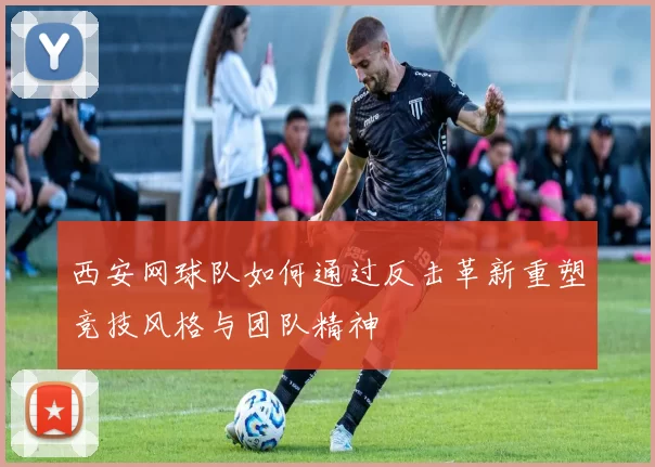 西安网球队如何通过反击革新重塑竞技风格与团队精神