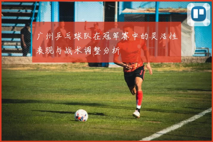 广州乒乓球队在冠军赛中的灵活性表现与战术调整分析