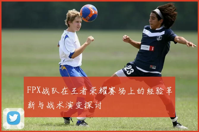 FPX战队在王者荣耀赛场上的经验革新与战术演变探讨