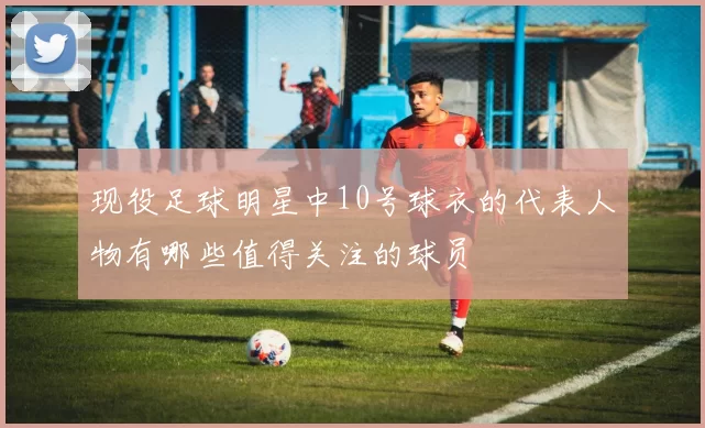 现役足球明星中10号球衣的代表人物有哪些值得关注的球员