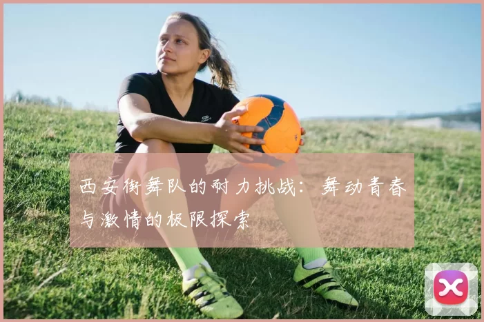 西安街舞队的耐力挑战：舞动青春与激情的极限探索