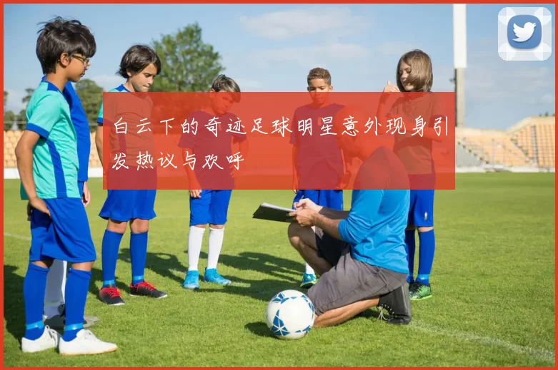 白云下的奇迹足球明星意外现身引发热议与欢呼