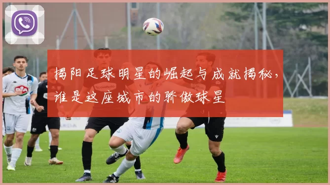 揭阳足球明星的崛起与成就揭秘，谁是这座城市的骄傲球星