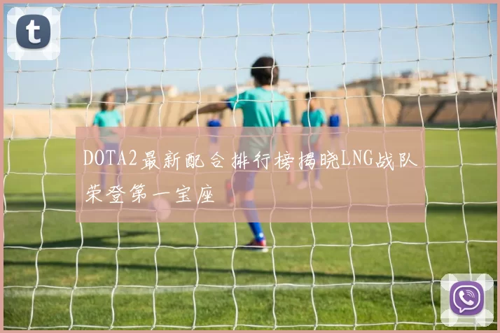 DOTA2最新配合排行榜揭晓LNG战队荣登第一宝座