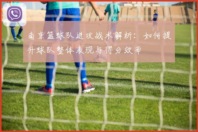 南京篮球队进攻战术解析：如何提升球队整体表现与得分效率