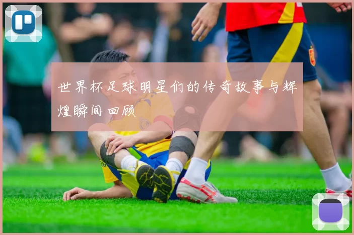 世界杯足球明星们的传奇故事与辉煌瞬间回顾