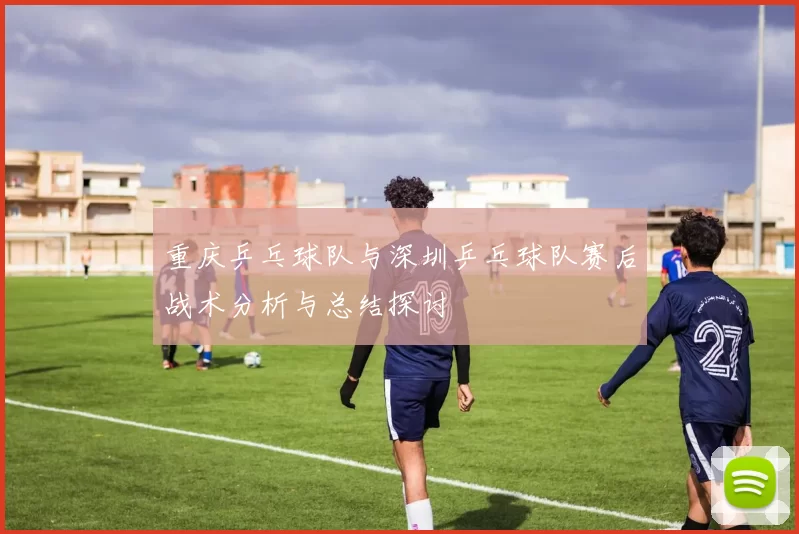 重庆乒乓球队与深圳乒乓球队赛后战术分析与总结探讨