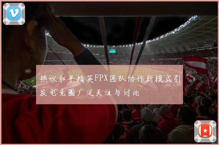 热议和平精英FPX团队协作新模式引发电竞圈广泛关注与讨论