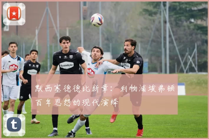 默西塞德德比新章：利物浦埃弗顿百年恩怨的现代演绎