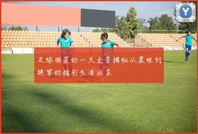 足球明星的一天全景揭秘从晨练到晚宴的精彩生活记录