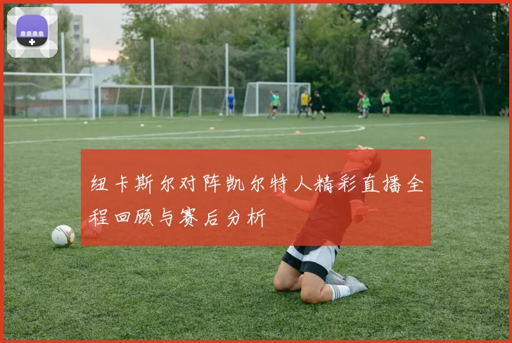 纽卡斯尔对阵凯尔特人精彩直播全程回顾与赛后分析