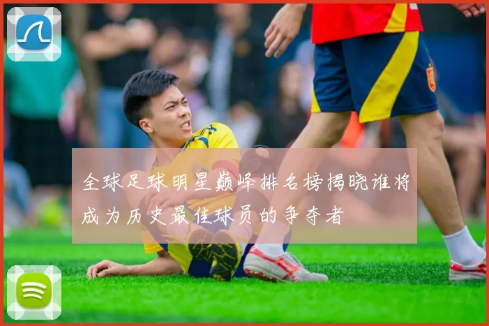 全球足球明星巅峰排名榜揭晓谁将成为历史最佳球员的争夺者