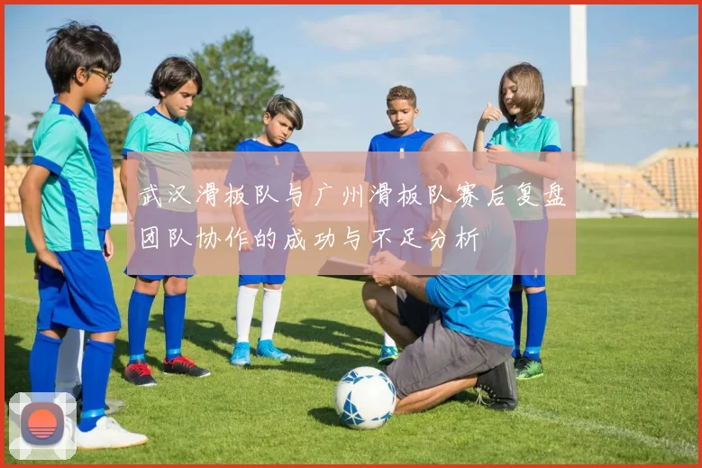 武汉滑板队与广州滑板队赛后复盘团队协作的成功与不足分析