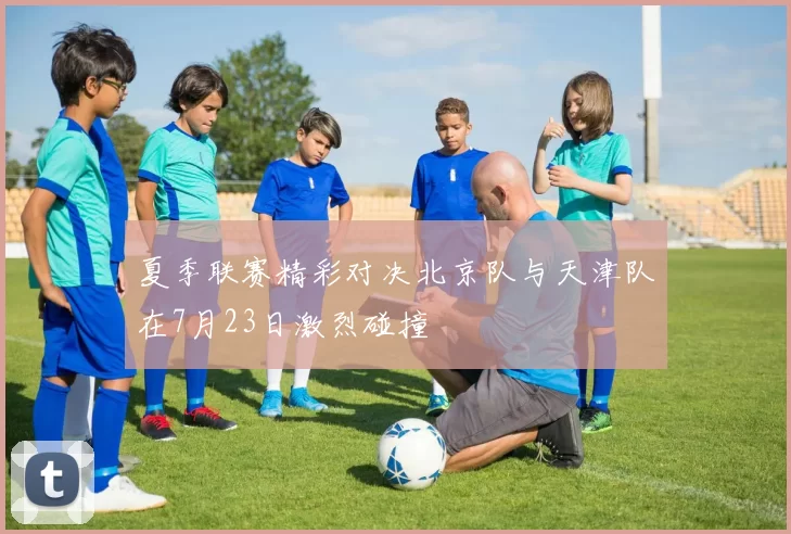 夏季联赛精彩对决北京队与天津队在7月23日激烈碰撞
