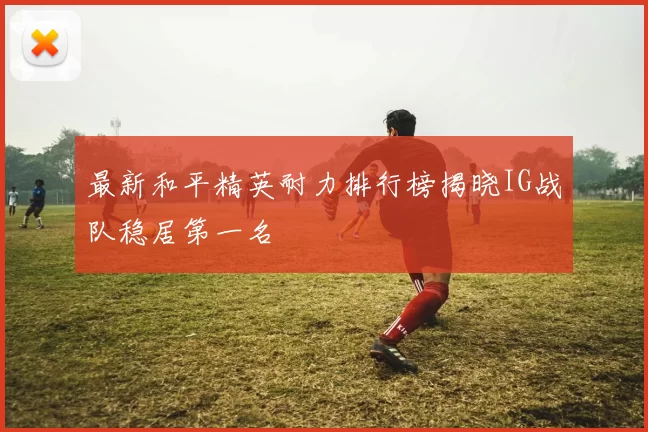 最新和平精英耐力排行榜揭晓IG战队稳居第一名