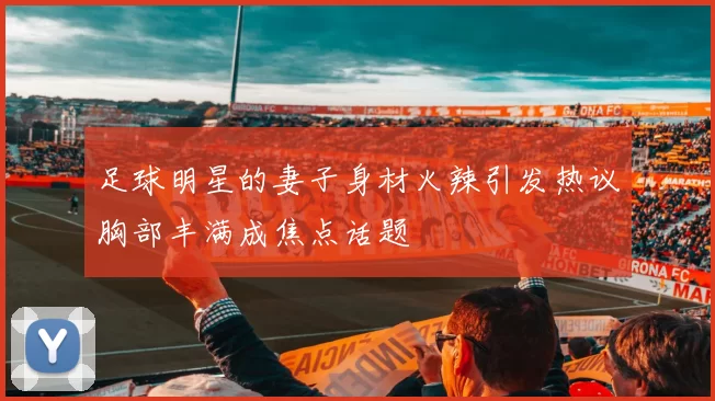 足球明星的妻子身材火辣引发热议胸部丰满成焦点话题