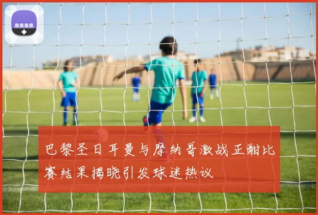 巴黎圣日耳曼与摩纳哥激战正酣比赛结果揭晓引发球迷热议