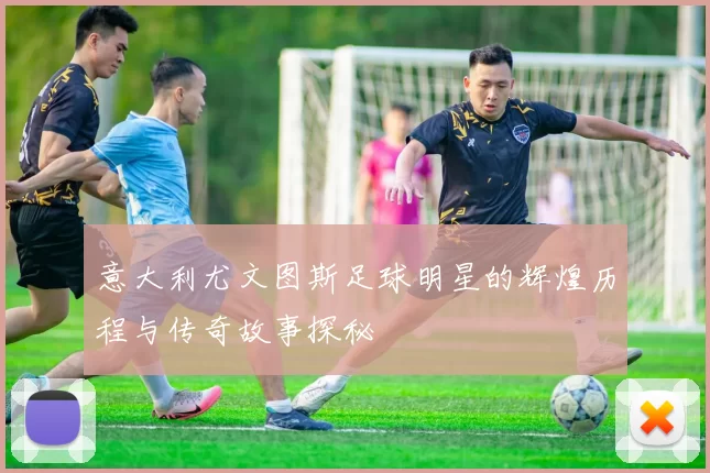 意大利尤文图斯足球明星的辉煌历程与传奇故事探秘