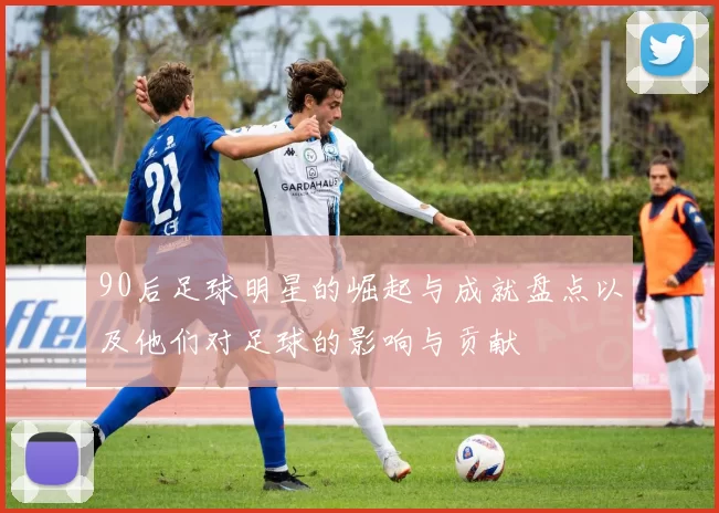 90后足球明星的崛起与成就盘点以及他们对足球的影响与贡献