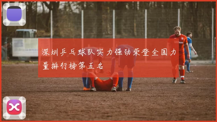 深圳乒乓球队实力强劲荣登全国力量排行榜第五名