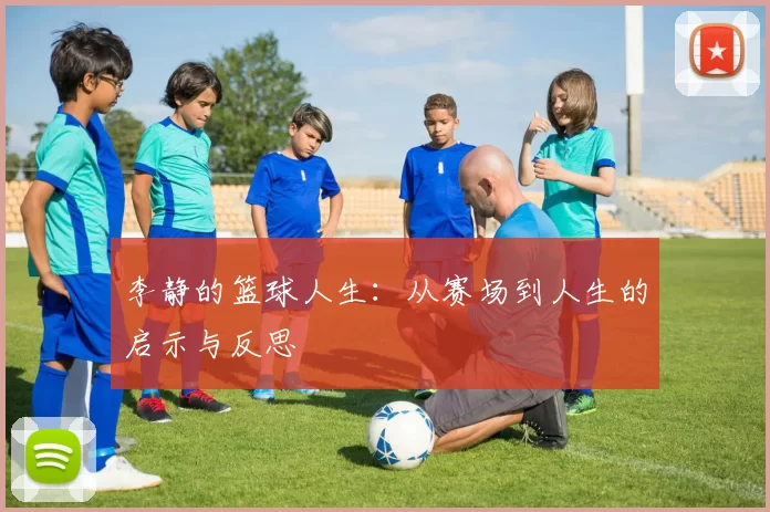 李静的篮球人生：从赛场到人生的启示与反思