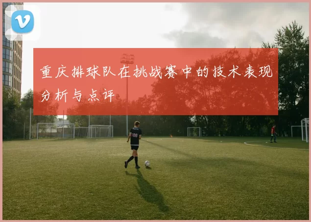 重庆排球队在挑战赛中的技术表现分析与点评